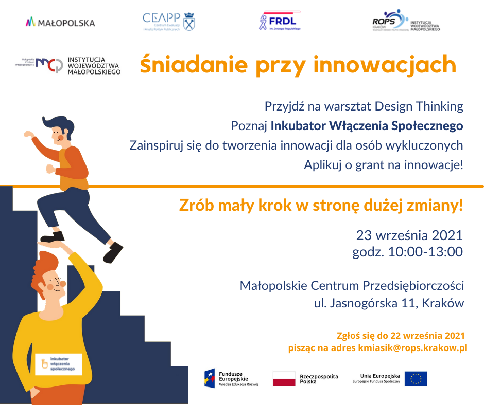 Plakat. Na górze strony logotypy: Małopolski,CEAPP, FRDL. ROPS oraz MCP. Po lewej stronie grafika dwóch uśmiechniętych mężczyzn gdzie jeden z nich podnosi drugiego na rękach. Po prawej stronie napis: Śniadanie przy innowacjach. Przyjdź na warsztat Design Thinking. Poznaj inkubator włączenia społecznego. Zainspiruj sie do tworzenia innowacji dla osób wykluczonych. Aplikuj o grant na innowacje. Zrób mały krok w strone dużej zmiany. 23 wrzesien 2021 r. godz 10.00-13.00. Małopolskie Centrum Przedsiębiorczości, ul. Jasnogórska 11, Kraków. Zgłoś się do 22 września pisząc na adres kmiasik@rops.kraków.pl. Na dole strony logotypy UE i Rzezczpospolitej Polskiej