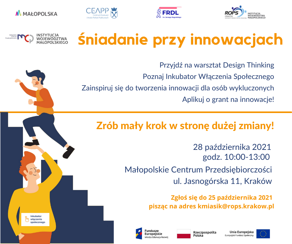 Plakat. Na górze strony logotypy: Małopolski, CEAPP, FRDL. ROPS oraz MCP. Po lewej stronie grafika dwóch uśmiechniętych mężczyzn gdzie jeden z nich podnosi drugiego na rękach. Po prawej stronie napis: Śniadanie przy innowacjach. Przyjdź na warsztat Design Thinking. Poznaj inkubator włączenia społecznego. Zainspiruj się do tworzenia innowacji dla osób wykluczonych. Aplikuj o grant na innowacje. Zrób mały krok w stronę dużej zmiany. 28 października 2021 r. godz 10.00-13.00. Małopolskie Centrum Przedsiębiorczości, ul. Jasnogórska 11, Kraków. Zgłoś się do 25 października pisząc na adres kmiasik@rops.kraków.pl. Na dole strony logotypy UE i Rzeczypospolitej Polskiej